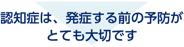 認知症は、発症する前の予防がとても大切です