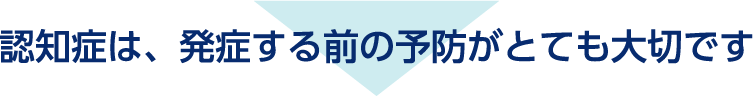 認知症は、発症する前の予防がとても大切です