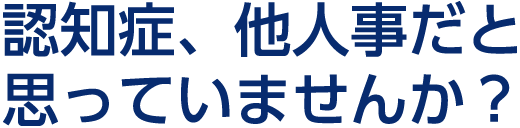 認知症、他人事だと思っていませんか？