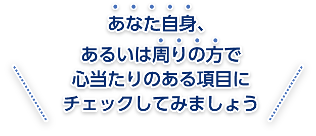 あなた自身、あるいは周りの方で心当たりのある項目にチェックしてみましょう