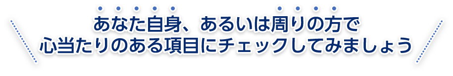 あなた自身、あるいは周りの方で心当たりのある項目にチェックしてみましょう